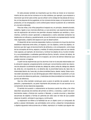 En este proceso también es importante que los niños se inicien en el reconoci-
miento de los usos de los números en la vida cotidiana; por ejemplo, que empiecen a
reconocer que sirven para contar, que se utilizan como código (en las placas de los au-
tos, en las playeras de los jugadores, en los números de las casas, en los precios de los
productos, en los empaques) o como ordinal (para marcar la posición de un elemento
en una serie ordenada).
     Para las niñas y los niños pequeños el espacio es, en principio, desestructurado,
subjetivo, ligado a sus vivencias afectivas y a sus acciones. Las experiencias tempra-
nas de exploración del entorno les permiten situarse mediante sus sentidos y movi-
mientos; conforme crecen aprenden a desplazarse a cierta velocidad sorteando los
obstáculos con eficacia y, paulatinamente, se van formando una representación mental
más organizada y objetiva del espacio en que se desenvuelven.
     El desarrollo de las nociones espaciales implica un proceso en el que los alumnos
establecen relaciones entre ellos y el espacio, con los objetos y entre los objetos, re-
laciones que dan lugar al reconocimiento de atributos y a la comparación, como base
de los conceptos de forma, espacio y medida. En estos procesos cada vez van siendo
más capaces, por ejemplo, de reconocer y nombrar los objetos de su mundo inmedia-               53
to y sus propiedades o cualidades geométricas (forma, tamaño, número de lados), de
utilizar referentes para la ubicación en el espacio, así como de estimar distancias que
pueden recorrer o imaginar.
     A partir de las experiencias que los alumnos vivan en la escuela relacionadas con
la ubicación espacial, progresivamente construyen conocimientos sobre las relacio-
nes de ubicación: la orientación (al lado de, debajo de, sobre, arriba de, debajo de, delante
de, atrás de, a la izquierda de, a la derecha de), la proximidad (cerca de, lejos de), la
interioridad (dentro de, fuera de) y la direccionalidad (hacia, desde, hasta). Estas nocio-
nes están asociadas con el uso del lenguaje para referir relaciones, la posición y el uso
de un punto de referencia particular, y tratándose de direccionalidad se involucran dos
puntos de referencia.
     Que los niños también construyan poco a poco el sentido de sucesión, de se-
paración y representación, es parte importante del proceso por el cual avanzan en la
comprensión de las relaciones espaciales.
     El sentido de sucesión u ordenamiento se favorece cuando las niñas y los niños
describen secuencias de eventos del primero al último y viceversa, a partir de acon-
tecimientos reales o ficticios (en cuentos o fábulas), y cuando enuncian y describen
secuencias de objetos o formas en patrones (en este caso se trata de que puedan
observar el patrón, anticipar lo que sigue y continuarlo).
     La separación se refiere a la habilidad de ver un objeto como un compuesto de
partes o piezas individuales. Las actividades como armar y desarmar rompecabezas
u objetos siguiendo instrucciones de un folleto, reproducir un modelo que alguien ela-
 