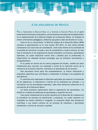 A las educadoras de México:

PARA    LA   SUBSECRETARÍA   DE   EDUCACIÓN BÁSICA   DE LA   SECRETARÍA   DE   EDUCACIÓN PÚBLICA es un gusto
presentarles la Guía para la educadora, una herramienta innovadora de acompañamiento
en la implementación de la Reforma Integral de la Educación Básica. Su finalidad es
ofrecer orientaciones pedagógicas y didácticas que guíen la labor del docente en el aula.
       Como es de su conocimiento, la Reforma Integral de la Educación Básica (RIEB)
concluye su generalización en el ciclo escolar 2011-2012, en este mismo periodo
comenzamos una nueva fase de consolidación. Como toda reforma se ha transitado de
un periodo de innovación y prueba a otro de consolidación y mejora continua. En esta
fase se introducen en los programas de estudio estándares curriculares y aprendizajes
esperados, los cuales implicarán nuevos retos y desafíos para el profesorado; la                                91
Subsecretaría ha diseñado diversas estrategias que les brindarán herramientas y
acompañamiento.
       En la puesta en marcha de los nuevos programas de estudio, ustedes son parte
fundamental para concretar sus resultados a través de la valoración acerca de la
relevancia de la práctica docente, centrada en el aprendizaje de sus alumnos.
       Este documento forma parte del acompañamiento, al ofrecer información y
propuestas específicas que contribuyan a comprender el enfoque y los propósitos de
esta Reforma.
       El contenido está organizado en diferentes apartados que explican la orientación
de las asignaturas, la importancia y función de los estándares por periodos, y su
vinculación con los aprendizajes esperados, todos ellos elementos sustantivos en la
articulación de la Educación Básica.
       Las Guías presentan explicaciones sobre la organización del aprendizaje, con
énfasis en el diseño de ambientes de aprendizaje y la gestión del aula.
       Como parte fundamental de la acción educativa en el desarrollo de competencias
se consideran los procesos de planificación y evaluación, los cuales requieren ser
trabajados de manera sistémica e integrada. La evaluación desde esta perspectiva
contribuye a una mejora continua de los procesos de enseñanza y aprendizaje
atendiendo a criterios de inclusión y equidad.




                                                                                       Guía para la educadora
 