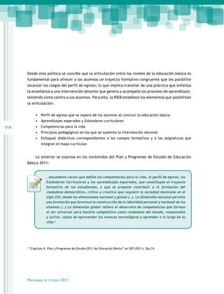 Desde esta política se concibe que la articulación entre los niveles de la educación básica es
      fundamental para ofrecer a los alumnos un trayecto formativo congruente que les posibilite
      alcanzar los rasgos del perfil de egreso; lo que implica transitar de una práctica que enfatiza
      la enseñanza a una intervención docente que genera y acompaña los procesos de aprendizaje,
      teniendo como centro a sus alumnos. Para ello, la RIEB establece los elementos que posibilitan
      la articulación:


              •	 Perfil de egreso que se espera de los alumnos al concluir la educación básica
              •	 Aprendizajes esperados y Estándares curriculares
114           •	 Competencias para la vida
              •	 Principios pedagógicos en los que se sustenta la intervención docente
              •	 Enfoques didácticos correspondientes a los campos formativos y a las asignaturas que
                  integran el mapa curricular.


              Lo anterior se expresa en los contenidos del Plan y Programas de Estudio de Educación
      Básica 2011:


                      …documento rector que define las competencias para la vida, el perfil de egreso, los
                      Estándares Curriculares y los aprendizajes esperados, que constituyen el trayecto
                      formativo de los estudiantes, y que se propone contribuir a la formación del
                      ciudadano democrático, crítico y creativo que requiere la sociedad mexicana en el
                      siglo XXI, desde las dimensiones nacional y global (…). La dimensión nacional permite
                      una formación que favorece la construcción de la identidad personal y nacional de los
                      alumnos (…) La dimensión global refiere al desarrollo de competencias que forman
                      al ser universal para hacerlo competitivo como ciudadano del mundo, responsable
                      y activo, capaz de aprovechar los avances tecnológicos y aprender a lo largo de su
                      vida.2




      2
          “Capítulo II. Plan y Programas de Estudio 2011 de Educación Básica” en SEP (2011), Op.Cit.




      Programas     de estudio   2011
 
