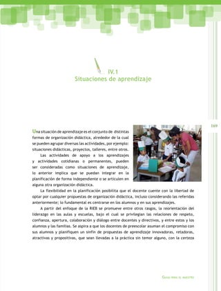 IV.1
                         Situaciones de aprendizaje




                                                                                                   169
Una situación de aprendizaje es el conjunto de distintas
formas de organización didáctica, alrededor de la cual
se pueden agrupar diversas las actividades, por ejemplo:
situaciones didácticas, proyectos, talleres, entre otros.
    Las actividades de apoyo a los aprendizajes
y actividades cotidianas o permanentes, pueden
ser consideradas como situaciones de aprendizaje,
lo anterior implica que se puedan integrar en la
planificación de forma independiente o se articulen en
alguna otra organización didáctica.
    La flexibilidad en la planificación posibilita que el docente cuente con la libertad de
optar por cualquier propuestas de organización didáctica, incluso considerando las referidas
anteriormente; lo fundamental es centrarse en los alumnos y en sus aprendizajes.
    A partir del enfoque de la RIEB se promueve entre otros rasgos, la reorientación del
liderazgo en las aulas y escuelas, bajo el cual se privilegian las relaciones de respeto,
confianza, apertura, colaboración y diálogo entre docentes y directivos, y entre estos y los
alumnos y las familias. Se aspira a que los docentes de preescolar asuman el compromiso con
sus alumnos y planifiquen un sinfín de propuestas de aprendizaje innovadoras, retadoras,
atractivas y propositivas, que sean llevadas a la práctica sin temor alguno, con la certeza




                                                                         Guías   para el maestro
 