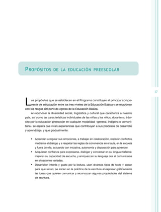 P ropósitos             de la educación preescolar




                                                                                               17


L    os propósitos que se establecen en el Programa constituyen el principal compo-
     nente de articulación entre los tres niveles de la Educación Básica y se relacionan
con los rasgos del perfil de egreso de la Educación Básica.
    Al reconocer la diversidad social, lingüística y cultural que caracteriza a nuestro
país, así como las características individuales de las niñas y los niños, durante su trán-
sito por la educación preescolar en cualquier modalidad –general, indígena o comuni-
taria– se espera que vivan experiencias que contribuyan a sus procesos de desarrollo
y aprendizaje, y que gradualmente:


    •	 Aprendan a regular sus emociones, a trabajar en colaboración, resolver conflictos
        mediante el diálogo y a respetar las reglas de convivencia en el aula, en la escuela
        y fuera de ella, actuando con iniciativa, autonomía y disposición para aprender.
    •	 Adquieran confianza para expresarse, dialogar y conversar en su lengua materna;
        mejoren su capacidad de escucha, y enriquezcan su lenguaje oral al comunicarse
        en situaciones variadas.
    •	 Desarrollen interés y gusto por la lectura, usen diversos tipos de texto y sepan
        para qué sirven; se inicien en la práctica de la escritura al expresar gráficamente
        las ideas que quieren comunicar y reconozcan algunas propiedades del sistema
        de escritura.
 