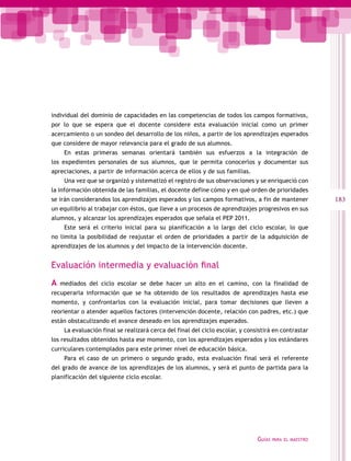 individual del dominio de capacidades en las competencias de todos los campos formativos,
por lo que se espera que el docente considere esta evaluación inicial como un primer
acercamiento o un sondeo del desarrollo de los niños, a partir de los aprendizajes esperados
que considere de mayor relevancia para el grado de sus alumnos.
     En estas primeras semanas orientará también sus esfuerzos a la integración de
los expedientes personales de sus alumnos, que le permita conocerlos y documentar sus
apreciaciones, a partir de información acerca de ellos y de sus familias.
     Una vez que se organizó y sistematizó el registro de sus observaciones y se enriqueció con
la información obtenida de las familias, el docente define cómo y en qué orden de prioridades
se irán considerandos los aprendizajes esperados y los campos formativos, a fin de mantener              183
un equilibrio al trabajar con éstos, que lleve a un procesos de aprendizajes progresivos en sus
alumnos, y alcanzar los aprendizajes esperados que señala el PEP 2011.
     Este será el criterio inicial para su planificación a lo largo del ciclo escolar, lo que
no limita la posibilidad de reajustar el orden de prioridades a partir de la adquisición de
aprendizajes de los alumnos y del impacto de la intervención docente.


Evaluación intermedia y evaluación final
A   mediados del ciclo escolar se debe hacer un alto en el camino, con la finalidad de
recuperarla información que se ha obtenido de los resultados de aprendizajes hasta ese
momento, y confrontarlos con la evaluación inicial, para tomar decisiones que lleven a
reorientar o atender aquellos factores (intervención docente, relación con padres, etc.) que
están obstaculizando el avance deseado en los aprendizajes esperados.
     La evaluación final se realizará cerca del final del ciclo escolar, y consistirá en contrastar
los resultados obtenidos hasta ese momento, con los aprendizajes esperados y los estándares
curriculares contemplados para este primer nivel de educación básica.
     Para el caso de un primero o segundo grado, esta evaluación final será el referente
del grado de avance de los aprendizajes de los alumnos, y será el punto de partida para la
planificación del siguiente ciclo escolar.




                                                                               Guías   para el maestro
 