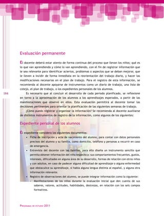 Evaluación permanente

      El docente deberá estar atento de forma continua del proceso que llevan los niños; qué es
      lo que van aprendiendo y cómo lo van aprendiendo, con el fin de registrar información que
      le sea relevante para identificar aciertos, problemas o aspectos que se deban mejorar, que
      le lleven a incidir de forma inmediata en la reorientación del trabajo diario, y hacer las
      modificaciones necesarias en el plan de trabajo. Para el registro de esta información, se
      recomienda al docente apoyarse de instrumentos como un diario de trabajo, una lista de
      cotejo, el plan de trabajo, o los expedientes personales de los alumnos.
184       Es necesario que al concluir el desarrollo de cada periodo planificado, se reflexione
      en torno a la aproximación de los alumnos a los aprendizajes esperados, a partir de las
      manifestaciones que observó en ellos. Esta evaluación permitirá al docente tomar las
      decisiones pertinentes para orientar la planificación de las siguientes semanas de trabajo.
          ¿Cómo puedo registrar y organizar la información? Se recomienda al docente auxiliarse
      de distintos instrumentos de registro de la información, como algunos de los siguientes:

      Expediente personal de los alumnos

      El expediente considera los siguientes documentos:
          •	 Ficha de inscripción y acta de nacimiento del alumno, para contar con datos personales
             precisos del alumno y su familia, como domicilio, teléfono y personas a recurrir en caso
             de emergencia.
          •	 Entrevista del docente con las familias, para ello diseña un instrumento sencillo que
             permita obtener información del niño respecto a: sus comportamientos frecuentes, gustos,
             intereses, dificultades en alguna área de su desarrollo, formas de relación con otros niños
             y con adultos, en caso de padecer alguna dificultad de aprendizaje o alguna enfermedad
             que obstaculice su aprendizaje, si habla alguna lengua distinta al español, y alguna otra
             información relevante.
          •	 Registro de observaciones del alumno, se puede integrar información como la siguiente:
             -- Manifestaciones de los niños durante la evaluación inicial que den cuenta de sus
                   saberes, valores, actitudes, habilidades, destrezas, en relación con los seis campos
                   formativos.




      Programas   de estudio   2011
 