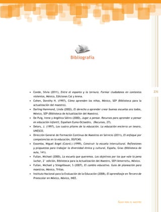 Bibliografía




•	 Conde, Silvia (2011), Entre el espanto y la ternura. Formar ciudadanos en contextos             231
   violentos, México, Ediciones Cal y Arena.
•	 Cohen, Dorothy H. (1997), Cómo aprenden los niños, México, SEP (Biblioteca para la
   actualización del maestro).
•	 Darling-Hammond, Linda (2002), El derecho a aprender crear buenas escuelas ara todos,
   México, SEP (Biblioteca de Actualización del Maestro).
•	 De Puig, Irene y Angélica Sátiro (2000), Jugar a pensar. Recursos para aprender a pensar
   en educación infantil, Españam Eumo-Octaedro, (Recursos, 27).
•	 Delors, J. (1997), Los cuatro pilares de la educación. La educación encierra un tesoro,
   UNESCO.
•	 Dirección General de Formación Continua de Maestros en Servicio (2011), El enfoque por
   competencias en la educación, DGFCMS.
•	 Essomba, Miguel Ángel (Coord.) (1999), Construir la escuela intercultural. Reflexiones
   y propuestas para trabajar la diversidad étnica y cultural, España, Grao (Biblioteca de
   aula, 141).
•	 Fullan, Michael (2000), La escuela que queremos. Los objetivos por los que vale la pena
   luchar, 2° edición, Biblioteca para la Actualización del Maestro, SEP/Amorrortu, México.
•	 Fullan, Michael y Stiegelbauer, S (2007), El cambio educativo. Guía de planeación para
   maestros, México, Trillas.
•	 Instituto Nacional para la Evaluación de la Educación (2008), El aprendizaje en Tercero de
   Preescolar en México, México, INEE.




                                                                         Guías   para el maestro
 