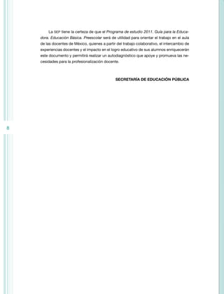 La SEP tiene la certeza de que el Programa de estudio 2011. Guía para la Educa-
    dora. Educación Básica. Preescolar será de utilidad para orientar el trabajo en el aula
    de las docentes de México, quienes a partir del trabajo colaborativo, el intercambio de
    experiencias docentes y el impacto en el logro educativo de sus alumnos enriquecerán
    este documento y permitirá realizar un autodiagnóstico que apoye y promueva las ne-
    cesidades para la profesionalización docente.



                                               SECRETARÍA DE EDUCACIÓN PÚBLICA




8
 
