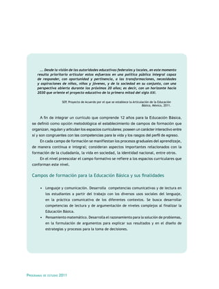 …. Desde la visión de las autoridades educativas federales y locales, en este momento
      resulta prioritario articular estos esfuerzos en una política pública integral capaz
      de responder, con oportunidad y pertinencia, a las transformaciones, necesidades
      y aspiraciones de niñas, niños y jóvenes, y de la sociedad en su conjunto, con una
      perspectiva abierta durante los próximos 20 años; es decir, con un horizonte hacia
      2030 que oriente el proyecto educativo de la primera mitad del siglo XXI.

                          SEP, Proyecto de Acuerdo por el que se establece la Articulación de la Educación
                                                                                     Básica, México, 2011.



        A fin de integrar un currículo que comprende 12 años para la Educación Básica,
   se definió como opción metodológica el establecimiento de campos de formación que
   organizan, regulan y articulan los espacios curriculares; poseen un carácter interactivo entre
   sí y son congruentes con las competencias para la vida y los rasgos del perfil de egreso.
        En cada campo de formación se manifiestan los procesos graduales del aprendizaje,
   de manera continua e integral; consideran aspectos importantes relacionados con la
   formación de la ciudadanía, la vida en sociedad, la identidad nacional, entre otros.
        En el nivel preescolar el campo formativo se refiere a los espacios curriculares que
   conforman este nivel.

   Campos de formación para la Educación Básica y sus finalidades

        •	 Lenguaje y comunicación. Desarrolla competencias comunicativas y de lectura en
             los estudiantes a partir del trabajo con los diversos usos sociales del lenguaje,
             en la práctica comunicativa de los diferentes contextos. Se busca desarrollar
             competencias de lectura y de argumentación de niveles complejos al finalizar la
             Educación Básica.
        •	 	Pensamiento matemático. Desarrolla el razonamiento para la solución de problemas,
             en la formulación de argumentos para explicar sus resultados y en el diseño de
             estrategias y procesos para la toma de decisiones.




Programas   de estudio   2011
 