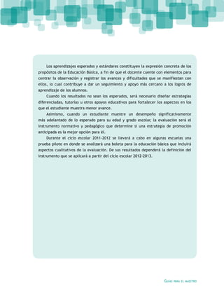 Guías para el maestro
Los aprendizajes esperados y estándares constituyen la expresión concreta de los
propósitos de la Educación Básica, a fin de que el docente cuente con elementos para
centrar la observación y registrar los avances y dificultades que se manifiestan con
ellos, lo cual contribuye a dar un seguimiento y apoyo más cercano a los logros de
aprendizaje de los alumnos.
Cuando los resultados no sean los esperados, será necesario diseñar estrategias
diferenciadas, tutorías u otros apoyos educativos para fortalecer los aspectos en los
que el estudiante muestra menor avance.
Asimismo, cuando un estudiante muestre un desempeño significativamente
más adelantado de lo esperado para su edad y grado escolar, la evaluación será el
instrumento normativo y pedagógico que determine si una estrategia de promoción
anticipada es la mejor opción para él.
Durante el ciclo escolar 2011-2012 se llevará a cabo en algunas escuelas una
prueba piloto en donde se analizará una boleta para la educación básica que incluirá
aspectos cualitativos de la evaluación. De sus resultados dependerá la definición del
instrumento que se aplicará a partir del ciclo escolar 2012-2013.
 
