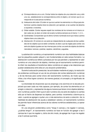 52
a)	 Correspondencia uno a uno. Contar todos los objetos de una colección una y sólo
una vez, estableciendo la correspondencia entre el objeto y el número que le co-
rresponde en la secuencia numérica.
b)	 Irrelevancia del orden. El orden en que se cuenten los elementos no influye para de-
terminar cuántos objetos tiene la colección; por ejemplo, si se cuentan de derecha
a izquierda o viceversa.
c)	 Orden estable. Contar requiere repetir los nombres de los números en el mismo or-
den cada vez; es decir, el orden de la serie numérica siempre es el mismo: 1, 2, 3…
d)	 Cardinalidad. Comprender que el último número nombrado es el que indica cuántos
objetos tiene una colección.
e)	 Abstracción. El número en una serie es independiente de cualquiera de las cualida-
des de los objetos que se están contando; es decir, que las reglas para contar una
serie de objetos iguales son las mismas para contar una serie de objetos de distinta
naturaleza: canicas y piedras; zapatos, calcetines y agujetas.
La abstracción numérica y el razonamiento numérico son dos habilidades básicas
que los pequeños pueden adquirir y son fundamentales en este campo formativo. La
abstracción numérica se refiere a procesos por los que perciben y representan el valor
numérico en una colección de objetos, mientras que el razonamiento numérico permi-
te inferir los resultados al transformar datos numéricos en apego a las relaciones que
puedan establecerse entre ellos en una situación problemática.
Durante la educación preescolar, las actividades mediante el juego y la resolución
de problemas contribuyen al uso de los principios del conteo (abstracción numérica)
y de las técnicas para contar (inicio del razonamiento numérico), de modo que las
niñas y los niños logren construir, de manera gradual, el concepto y el significado de
número.
La diversidad de situaciones que se proponga a los alumnos en la escuela pro-
piciará que sean cada vez más capaces, por ejemplo, de contar los elementos en un
arreglo o colección, y representar de alguna manera que tienen cinco objetos (abstrac-
ción numérica); podrán inferir que el valor numérico de una serie de objetos no cambia
sólo por el hecho de dispersar los objetos, pero cambia –incrementa o disminuye su
valor– cuando se agregan o quitan uno o más elementos a la serie o colección. Así, la
habilidad de abstracción les ayuda a establecer valores y el razonamiento numérico
les permite hacer inferencias acerca de los valores numéricos establecidos y a operar
con ellos.
En una situación problemática como “tengo 5 canicas y me regalan 4 canicas,
¿cuántas tengo?”, el razonamiento numérico se hace en función de agregar a las 5
canicas las 4 que me regalan o, dicho de otro modo, de agregar las 4 que me regalan
a las 5 canicas que tenía.
 