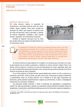 Programa de estudio 2011 / Guía para la Educadora
      Preescolar
      AMBIENTES DE APRENDIZAJE




          Ambiente afectivo-social
          Un clima afectivo implica la expresión de
          sentimientos y actitudes positivas hacia los niños:
          calidez, apoyo, empatía, entre otros. Cuando las
          actitudes de afecto que muestra el docente ante
          los niños son genuinas; éstos lo perciben y, además
          de sentirse respetados, confiados y bien consigo
          mismos, responden con sentimientos recíprocos.
               Estudios al respecto concluyen que los niños
          que reciben afecto son capaces de desarrollarse aún
          en situaciones críticas.

142
                           En igualdad de circunstancias y frente a un problema de salud un niño o una niña
                           se recuperarán más pronto. Por el contrario, sin afecto el niño que padece una
                           enfermedad decae, e incluso puede morir. Es bien conocida la historia del orfanato
                           robotizado en la Segunda Guerra Mundial: los niños tenían todo lo necesario menos
                           afecto. Todos murieron. No puede forzarse a nadie a brindar afecto. Pero si uno no
                           lo da, tampoco lo recibe. En cambio, cuando se recibe afecto, no se puede evitar
                           proporcionarlo. Hay que querer a los niños. Ellos sabrán reciprocar.19


               Un entorno afectivo se basa además en el respeto y la confianza que se brinda a los niños,
          lo que propicia que se animen a participar y colaborar en tareas comunes: hablar frente a los
          demás; sentirse capaces y enfrentar los retos de aprendizaje con mayor seguridad; saber que
          son seres competentes que pueden aprender; tener certeza de que serán escuchados sin burla al
          externar sus puntos de vista y opiniones.
               En un clima propicio es factible brindar oportunidades para motivar al niño a externar sus
          emociones: qué siente, cómo se siente, por qué, entre otras, mismas que lo apoyan a identificar
          y comprenderse mejor en el plano afectivo. En la medida en la que logre comprender sus
          emociones, podrá aprender paulatinamente a regular sus sentimientos, es decir, a desplegarlos
          eficazmente en situaciones cotidianas.
               Las emociones pueden contribuir o inhibir el desarrollo de capacidades y competencias:
          cuando “los niños que aprenden a dominar sus emociones constructivamente enfrentan mejor sus
          decepciones, frustraciones y sentimientos dolorosos que son tan frecuentes cuando son pequeños, y

          19
            Schmelkes, Sylvia (2004), La formación de valores en la educación básica, México, SEP (Biblioteca de Actualización
          del Maestro), p.39.
 