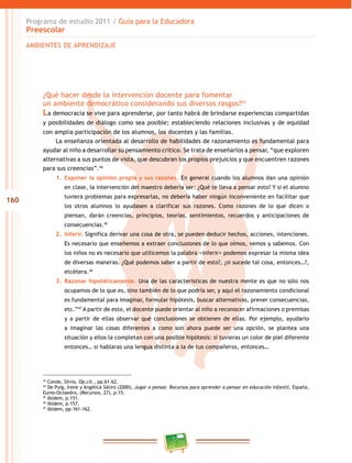 Programa de estudio 2011 / Guía para la Educadora
      Preescolar
      AMBIENTES DE APRENDIZAJE




          ¿Qué hacer desde la intervención docente para fomentar
          un ambiente democrático considerando sus diversos rasgos?43
          La democracia se vive para aprenderse, por tanto habrá de brindarse experiencias compartidas
          y posibilidades de diálogo como sea posible; estableciendo relaciones inclusivas y de equidad
          con amplia participación de los alumnos, los docentes y las familias.
               La enseñanza orientada al desarrollo de habilidades de razonamiento es fundamental para
          ayudar al niño a desarrollar su pensamiento crítico. Se trata de enseñarlos a pensar, “que exploren
          alternativas a sus puntos de vista, que descubran los propios prejuicios y que encuentren razones
          para sus creencias”.44
               1. Exponer la opinión propia y sus razones. En general cuando los alumnos dan una opinión
                   en clase, la intervención del maestro debería ser: ¿Qué te lleva a pensar esto? Y si el alumno
                   tuviera problemas para expresarlas, no debería haber ningún inconveniente en facilitar que
160
                   los otros alumnos lo ayudasen a clarificar sus razones. Como razones de lo que dicen o
                   piensan, darán creencias, principios, teorías, sentimientos, recuerdos y anticipaciones de
                   consecuencias.45
               2. Inferir. Significa derivar una cosa de otra, se pueden deducir hechos, acciones, intenciones.
                   Es necesario que enseñemos a extraer conclusiones de lo que oímos, vemos y sabemos. Con
                   los niños no es necesario que utilicemos la palabra <inferir> podemos expresar la misma idea
                   de diversas maneras. ¿Qué podemos saber a partir de esto?, ¿si sucede tal cosa, entonces…?,
                   etcétera.46
               3. Razonar hipotéticamente. Una de las características de nuestra mente es que no sólo nos
                   ocupamos de lo que es, sino también de lo que podría ser, y aquí el razonamiento condicional
                   es fundamental para imaginar, formular hipótesis, buscar alternativas, prever consecuencias,
                   etc.”47 A partir de esto, el docente puede orientar al niño a reconocer afirmaciones o premisas
                   y a partir de ellas observar qué conclusiones se obtienen de ellas. Por ejemplo, ayudarlo
                   a imaginar las cosas diferentes a como son ahora puede ser una opción, se plantea una
                   situación y ellos la completan con una posible hipótesis: si tuvieras un color de piel diferente
                   entonces… si hablaras una lengua distinta a la de tus compañeros, entonces…




          43
             Conde, Silvia, Op.cit., pp.61-62.
          44
             De Puig, Irene y Angélica Sátiro (2000), Jugar a pensar. Recursos para aprender a pensar en educación infantil, España,
          Eumo-Octaedro, (Recursos, 27), p.15.
          45
             Ibídem, p.151.
          46
             Ibídem, p.157.
          47
             Ibídem, pp.161-162.
 