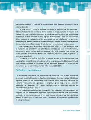 107
Guía para la educadora
estudiantes mediante la creación de oportunidades para aprender y la mejora de la
práctica docente.
De esta manera, desde el enfoque formativo e inclusivo de la evaluación,
independientemente de cuándo se lleven a cabo -al inicio, durante el proceso o al
final de éste-, del propósito que tengan -acreditativas o no acreditativas- o de quienes
intervengan en ella -docente, alumno o grupo de estudiantes- todas las evaluaciones
deben conducir al mejoramiento del aprendizaje de los estudiantes y a un mejor
desempeño del docente. La evaluación debe servir para obtener información que permita
al maestro favorecer el aprendizaje de sus alumnos y no como medio para excluirlos.
En el contexto de la Articulación de la Educación Básica 2011, los referentes para
la evaluación los constituyen los aprendizajes esperados de cada campo formativo,
asignatura, y grado escolar según corresponda y los estándares de cada uno de los
cuatro periodos establecidos: tercero de preescolar, tercero y sexto de primaria y
tercero de secundaria.
Durante el ciclo escolar 2011-2012 se llevará a cabo en algunas escuelas una
prueba piloto en donde se analizará una boleta para la educación básica que incluirá
aspectos cualitativos de la evaluación. De sus resultados dependerá la definición del
instrumento que se aplicará a partir del ciclo escolar 2012-2013.
Estándares curriculares
Los estándares curriculares son descriptores del logro que cada alumno demostrará
al concluir un periodo escolar en Español, Matemáticas, Ciencias, Inglés y Habilidades
Digitales. Sintetizan los aprendizajes esperados que en los programas de educación
primaria y secundaria se organizan por asignatura-grado-bloque, y en educación
preescolar se organizan por campo formativo-aspecto. Imprimen sentido de
trascendencia al ejercicio escolar.
Los estándares curriculares son equiparables con estándares internacionales y, en
conjunto con los aprendizajes esperados, constituyen referentes para evaluaciones
nacionales e internacionales que sirven para conocer el avance de los estudiantes
durante su tránsito por la Educación Básica, asumiendo la complejidad y gradualidad
de los aprendizajes.
 