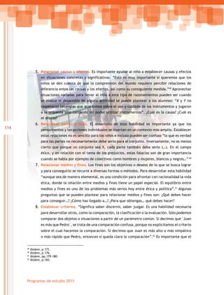 154
Programas de estudio 2011
5. Relacionar causas y efectos. Es importante ayudar al niño a establecer causas y efectos
en situaciones concretas y significativas. “Esto es muy importante si queremos que los
niños se den cuenta de que la comprensión del mundo requiere percibir relaciones de
diferencia entre las causas y los efectos, así como su consiguiente medida.”49
Aprovechar
situaciones variadas para llevar al niño a este tipo de razonamientos pueden ser cuando
se evalúa el desarrollo de alguna actividad se puede plantear a los alumnos: “X y Y no
respetaron las reglas que acordamos sobre el uso y cuidado de los instrumentos y jugaron
a la orquesta sólo cantando sin poder utilizar instrumentos”. ¿Cuál es la causa? ¿Cuál es
el efecto?
6. Relacionar partes y todo. El desarrollo de esta habilidad es importante ya que los
pensamientos y las acciones individuales se insertan en un contexto más amplio. Establecer
estas relaciones no es sencillo para los niños e incluso pueden ser confuso “lo que es verdad
para las partes no necesariamente debe serlo para el conjunto. Inversamente, no es menos
cierto que porque un conjunto sea X, cada parte también deba serlo (…). En el campo
ético, y en relación con el tema de los prejuicios, estas falacias son de gran importancia
cuando se habla por ejemplo de colectivos como hombres y mujeres, blancos y negros…” 50
7. Relacionar medios y fines. Los fines son los objetivos o deseos de lo que se busca lograr
y para conseguirlo se recurre a diversas formas o métodos. Para desarrollar esta habilidad
“aunque sea de manera elemental, es una condición para afrontar con racionalidad la vida
ética, donde la relación entre medios y fines tiene un papel especial. El equilibrio entre
medios y fines es uno de los problemas más serios hoy entre ética y política”.51
Algunas
preguntas que se pueden plantear para relacionar medios y fines son: ¿Qué debes hacer
para conseguir…? ¿Cómo has llegado a…? ¿Para que obtengas… qué debes hacer?
8. Establecer criterios. “Significa saber discernir, saber juzgar. Es una habilidad necesaria
para desarrollar otras, como la comparación, la clasificación o la evaluación. Sólo podemos
comparar	dos	objetos	o	situaciones	a	partir	de	un	parámetro	común.	Si	decimos	que	Juan	
es	más	que	Pedro,	se	trata	de	una	comparación	confusa,	porque	no	explicitamos	el	criterio	
sobre el cual hacemos la comparación. Si decimos que Juan es más alto o más simpático
o más rápido que Pedro, entonces sí queda clara la comparación”.52
Es importante que el
49
Ibídem, p.171.
50
Ibídem, p.176.
51
Ibídem, pp.179-180.
52
Ibídem, p.183.
 