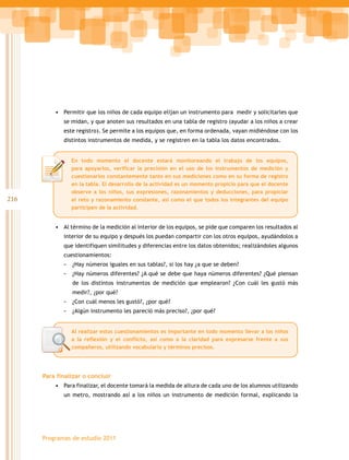216
Programas de estudio 2011
•	 Permitir que los niños de cada equipo elijan un instrumento para medir y solicitarles que
se midan, y que anoten sus resultados en una tabla de registro (ayudar a los niños a crear
este registro). Se permite a los equipos que, en forma ordenada, vayan midiéndose con los
distintos instrumentos de medida, y se registren en la tabla los datos encontrados.
•	 Al término de la medición al interior de los equipos, se pide que comparen los resultados al
interior de su equipo y después los puedan compartir con los otros equipos, ayudándolos a
que identifiquen similitudes y diferencias entre los datos obtenidos; realizándoles algunos
cuestionamientos:
- ¿Hay números iguales en sus tablas?, si los hay ¿a que se deben?
- ¿Hay números diferentes? ¿A qué se debe que haya números diferentes? ¿Qué piensan
de los distintos instrumentos de medición que emplearon? ¿Con cuál les gustó más
medir?, ¿por qué?
- ¿Con cuál menos les gustó?, ¿por qué?
- ¿Algún instrumento les pareció más preciso?, ¿por qué?
Para finalizar o concluir
•	 Para finalizar, el docente tomará la medida de altura de cada uno de los alumnos utilizando
un metro, mostrando así a los niños un instrumento de medición formal, explicando la
En todo momento el docente estará monitoreando el trabajo de los equipos,
para apoyarlos, verificar la precisión en el uso de los instrumentos de medición y
cuestionarlos constantemente tanto en sus mediciones como en su forma de registro
en la tabla. El desarrollo de la actividad es un momento propicio para que el docente
observe a los niños, sus expresiones, razonamientos y deducciones, para propiciar
el reto y razonamiento constante, así como el que todos los integrantes del equipo
participen de la actividad.
Al realizar estos cuestionamientos es importante en todo momento llevar a los niños
a la reflexión y el conflicto, así como a la claridad para expresarse frente a sus
compañeros, utilizando vocabulario y términos precisos.
 