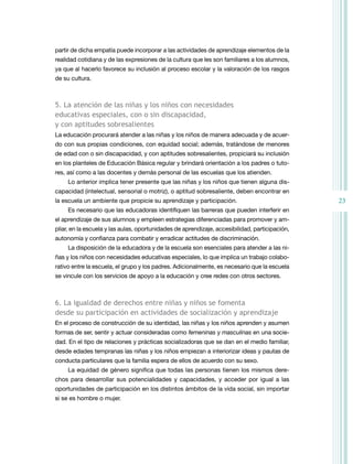 23
partir de dicha empatía puede incorporar a las actividades de aprendizaje elementos de la
realidad cotidiana y de las expresiones de la cultura que les son familiares a los alumnos,
ya que al hacerlo favorece su inclusión al proceso escolar y la valoración de los rasgos
de su cultura.
5. la atención de las niñas y los niños con necesidades
educativas especiales, con o sin discapacidad,
y con aptitudes sobresalientes
La educación procurará atender a las niñas y los niños de manera adecuada y de acuer-
do con sus propias condiciones, con equidad social; además, tratándose de menores
de edad con o sin discapacidad, y con aptitudes sobresalientes, propiciará su inclusión
en los planteles de Educación Básica regular y brindará orientación a los padres o tuto-
res, así como a las docentes y demás personal de las escuelas que los atienden.
Lo anterior implica tener presente que las niñas y los niños que tienen alguna dis-
capacidad (intelectual, sensorial o motriz), o aptitud sobresaliente, deben encontrar en
la escuela un ambiente que propicie su aprendizaje y participación.
Es necesario que las educadoras identifiquen las barreras que pueden interferir en
el aprendizaje de sus alumnos y empleen estrategias diferenciadas para promover y am-
pliar, en la escuela y las aulas, oportunidades de aprendizaje, accesibilidad, participación,
autonomía y confianza para combatir y erradicar actitudes de discriminación.
La disposición de la educadora y de la escuela son esenciales para atender a las ni-
ñas y los niños con necesidades educativas especiales, lo que implica un trabajo colabo-
rativo entre la escuela, el grupo y los padres. Adicionalmente, es necesario que la escuela
se vincule con los servicios de apoyo a la educación y cree redes con otros sectores.
6. la igualdad de derechos entre niñas y niños se fomenta
desde su participación en actividades de socialización y aprendizaje
En el proceso de construcción de su identidad, las niñas y los niños aprenden y asumen
formas de ser, sentir y actuar consideradas como femeninas y masculinas en una socie-
dad. En el tipo de relaciones y prácticas socializadoras que se dan en el medio familiar,
desde edades tempranas las niñas y los niños empiezan a interiorizar ideas y pautas de
conducta particulares que la familia espera de ellos de acuerdo con su sexo.
La equidad de género significa que todas las personas tienen los mismos dere-
chos para desarrollar sus potencialidades y capacidades, y acceder por igual a las
oportunidades de participación en los distintos ámbitos de la vida social, sin importar
si se es hombre o mujer.
 