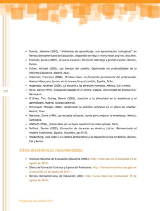 232
Programas de estudio 2011
•	 Duarte, Jakeline (2003), “Ambientes de aprendizaje: una aproximación conceptual” en
Revista Iberoamericana de Educación. Disponible en http://www.rieoei.org/rec_dist.htm.
•	 Elizondo, Aurora (2001), La nueva escuela I. Dirección liderazgo y gestión escolar, México,
Paidós.
•	 Fullan, Michael (2003), Las fuerzas del cambio. Explorando las profundidades de la
Reforma Educativa, Madrid, Akal.
•	 Imbernón, Francisco (2008), 10 ideas clave. La formación permanente del profesorado.
Nuevas ideas para formar en la innovación y el cambio, España, Gráo.
•	 Magendzo, Abraham (2008), La escuela y los derechos humanos, México, Cal y Arena
•	 Nevo, David (1997), Evaluación basada en el centro, España, Universidad de Deusto/ICE/
Mensajero.
•	 O´Brien, Tim, Guiney, Dennis (2005), Atención a la diversidad en la enseñanza y el
aprendizaje, Madrid, Alianza Editorial.
•	 Perrenoud, Philippe (2007), Desarrollar la práctica reflexiva en el oficio de enseñar,
Madrid, Grao.
•	 Reynolds, David (1998, Las escuelas eficaces, claves para mejorar la enseñanza. México,
Santillana.
•	 UNESCO (1996), ¿Cómo debe ser un buen maestro? Los niños opinan, París.
•	 Vaillant, Denise (2002), Formación de docentes en América Latina. Reinventando el
modelo tradicional, España, Octaedro, pp.43-53.
•	 Woldenberg, José (2007), El cambio democrático y la educación cívica en México, México,
Cal y Arena.
Sitios electrónicos recomendados
•	 Instituto Nacional de Evaluación Educativa (INNE): http://inee.edu.mx (Consultado 23 de
agosto de 2011).
•	 Oferta de Formación Continua y Superación Profesional: http://formacioncontinua.sep.gob.mx
(Consultado 23 de agosto de 2011).
•	 Revista Iberoamericana de Educación (OEI): http://www.rieoei.org (Consultado 18 de
agosto de 2011).
 