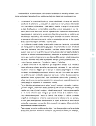 55
Para favorecer el desarrollo del pensamiento matemático, el trabajo en este cam-
po se sustenta en la resolución de problemas, bajo las siguientes consideraciones.
• Un problema es una situación para la que el destinatario no tiene una solución
construida de antemano. La resolución de problemas es una fuente de elaboración
de conocimientos matemáticos y tiene sentido para las niñas y los niños cuando
se trata de situaciones comprensibles para ellos, pero de las cuales en ese mo-
mento desconocen la solución; esto les impone un reto intelectual que moviliza sus
capacidades de razonamiento y expresión. Cuando comprenden el problema se
esfuerzan por resolverlo, y por sí mismos logran encontrar una o varias soluciones,
se generan en ellos sentimientos de confianza y seguridad, porque se dan cuenta
de sus capacidades para enfrentar y superar retos.
• Los problemas que se trabajen en educación preescolar deben dar oportunidad
a la manipulación de objetos como apoyo para el razonamiento; es decir, el material
debe estar disponible, pero serán las niñas y los niños quienes decidan cómo van
a usarlo para resolver los problemas; asimismo, éstos deben dar oportunidad a la
aparición de distintas formas espontáneas y personales de representaciones y solu-
ciones que muestren el razonamiento que elaboran. Ellos siempre estarán dispuestos
a buscar y encontrar respuestas a preguntas del tipo: ¿cómo podemos saber…? ,
¿cómo hacemos para armar…?, ¿cuántos… hay en…?, etcétera.
• Los datos numéricos de los problemas que se planteen en este nivel educativo
deben referir a cantidades pequeñas (de preferencia menores a 10 y que impliquen
resultados cercanos a 20) para que se pongan en práctica los principios de conteo
y que esta estrategia (el conteo) tenga sentido y sea útil. Proponerles que resuel-
van problemas con cantidades pequeñas los lleva a realizar diversas acciones
(separarlas, unirlas, agregar una a otra, compararlas, distribuirlas, igualarlas) y a
utilizar los números con sentido; es decir, irán reconociendo para qué sirve contar
y en qué tipo de problemas es conveniente hacerlo.
• Frente al problema que se presentó antes: “tengo 5 canicas y me regalan 4 canicas,
¿cuántas tengo?”, una manera de solucionarlo puede ser que las niñas y los niños
cuenten una colección de 5 canicas y a ésta le agreguen 4, y luego cuenten desde
el 1 la nueva colección para averiguar que son 9 canicas. Si el problema involu-
crara cantidades mayores (“tengo 30 canicas y me regalan 25 canicas, ¿cuántas
tengo?), la estrategia más funcional para solucionar el cálculo sería, por ejemplo,
la suma, pero esta operación matemática no es objeto de estudio en la educación
preescolar, ya que para comprender dicha operación se requiere del conocimiento
del sistema de numeración decimal.
• Para empezar a resolver problemas, las niñas y los niños necesitan una herramienta
de solución; es decir, dominar el conteo de los primeros números; sin embargo,
 