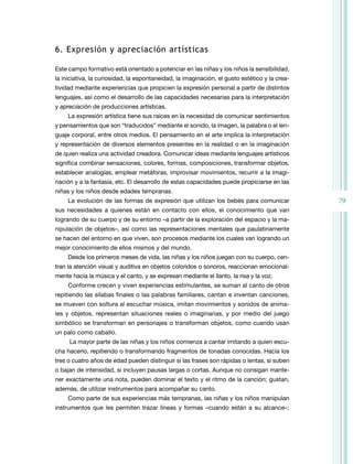 79
6. Expresión y apreciación artísticas
Este campo formativo está orientado a potenciar en las niñas y los niños la sensibilidad,
la iniciativa, la curiosidad, la espontaneidad, la imaginación, el gusto estético y la crea-
tividad mediante experiencias que propicien la expresión personal a partir de distintos
lenguajes, así como el desarrollo de las capacidades necesarias para la interpretación
y apreciación de producciones artísticas.
La expresión artística tiene sus raíces en la necesidad de comunicar sentimientos
y pensamientos que son “traducidos” mediante el sonido, la imagen, la palabra o el len-
guaje corporal, entre otros medios. El pensamiento en el arte implica la interpretación
y representación de diversos elementos presentes en la realidad o en la imaginación
de quien realiza una actividad creadora. Comunicar ideas mediante lenguajes artísticos
significa combinar sensaciones, colores, formas, composiciones, transformar objetos,
establecer analogías, emplear metáforas, improvisar movimientos, recurrir a la imagi-
nación y a la fantasía, etc. El desarrollo de estas capacidades puede propiciarse en las
niñas y los niños desde edades tempranas.
La evolución de las formas de expresión que utilizan los bebés para comunicar
sus necesidades a quienes están en contacto con ellos, el conocimiento que van
logrando de su cuerpo y de su entorno –a partir de la exploración del espacio y la ma-
nipulación de objetos–, así como las representaciones mentales que paulatinamente
se hacen del entorno en que viven, son procesos mediante los cuales van logrando un
mejor conocimiento de ellos mismos y del mundo.
Desde los primeros meses de vida, las niñas y los niños juegan con su cuerpo, cen-
tran la atención visual y auditiva en objetos coloridos o sonoros, reaccionan emocional-
mente hacia la música y el canto, y se expresan mediante el llanto, la risa y la voz.
Conforme crecen y viven experiencias estimulantes, se suman al canto de otros
repitiendo las sílabas finales o las palabras familiares, cantan e inventan canciones,
se mueven con soltura al escuchar música, imitan movimientos y sonidos de anima-
les y objetos, representan situaciones reales o imaginarias, y por medio del juego
simbólico se transforman en personajes o transforman objetos, como cuando usan
un palo como caballo.
La mayor parte de las niñas y los niños comienza a cantar imitando a quien escu-
cha hacerlo, repitiendo o transformando fragmentos de tonadas conocidas. Hacia los
tres o cuatro años de edad pueden distinguir si las frases son rápidas o lentas, si suben
o bajan de intensidad, si incluyen pausas largas o cortas. Aunque no consigan mante-
ner exactamente una nota, pueden dominar el texto y el ritmo de la canción; gustan,
además, de utilizar instrumentos para acompañar su canto.
Como parte de sus experiencias más tempranas, las niñas y los niños manipulan
instrumentos que les permiten trazar líneas y formas –cuando están a su alcance–;
 