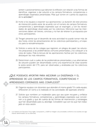 Consejos Técnicos Escolares	
Tercera Sesión Ordinaria14
TERCERASESIÓN
senten cuestionamientos que detonen la reflexión con relación a las formas de
identificar, organizar o dar solución a los campos formativos, competencias o
aprendizajes esperados presentadas. Pida que tomen en cuenta los aspectos
de la actividad 7.
22.	Invite a los equipos a exponer sus aportaciones. La duración de este proceso
de interacción podrá variar de acuerdo con el número de campos formativos,
competencias y aprendizajes esperados que se expongan, y con las necesi-
dades de aprendizaje observadas por los colectivos. Mencione que las inter-
venciones deben ser breves, concisas y no han de reiterar lo ya expuesto por
otros participantes.
23.	Tengan presente que el desarrollo de esta actividad no puede tomar más de
dos horas, entre las presentaciones de los colectivos participantes y el espa-
cio para la retroalimentación.
24.	Solicite a varios de los colegas que registren, en pliegos de papel, las solucio-
nes propuestas a las problemáticas comunes presentadas y los coloquen a la
vista de todos. Pida la lectura de las aportaciones hechas por los colectivos;
destaquen las más relevantes.
25.	Determinen cuál o cuáles de las problemáticas presentadas y sus alternativas
de solución pueden ser desarrolladas como una experiencia de clase durante
la sexta sesión del CTE, para ser observadas y analizadas por los colectivos
participantes.
¿Qué podemos aportar para mejorar la enseñanza y el
aprendizaje de los campos formativos, competencias y
aprendizajes esperados más complejos?
26.	Organice equipos con docentes que atienden el mismo grado.6
En cada equipo,
reflexionen en torno a lo realizado en las actividades del apartado anterior.
27.	Solicite que nombren un moderador para que sea quien recupere y enfatice
los campos formativos, competencias y aprendizajes esperados que concier-
nen a su grado y que dé cuenta de las formas de intervención y estrategias
que han desarrollado para su abordaje. Consideren que son los que han traba-
jado en esta sesión.
6	 Los maestros de Educación Física, Inglés, Computación y USAER se integran a las actividades conforme a los acuerdos de orga-
nización determinados con los directores.
 
