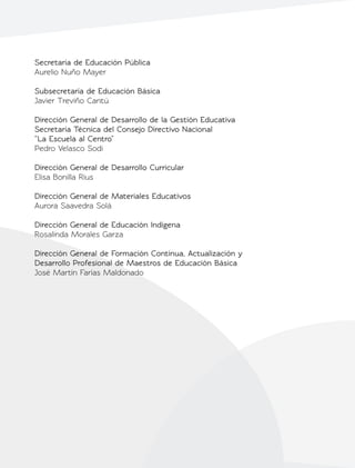 Secretaría de Educación Pública
Aurelio Nuño Mayer
Subsecretaría de Educación Básica
Javier Treviño Cantú
Dirección General de Desarrollo de la Gestión Educativa
Secretaría Técnica del Consejo Directivo Nacional
“La Escuela al Centro”
Pedro Velasco Sodi
Dirección General de Desarrollo Curricular
Elisa Bonilla Rius
Dirección General de Materiales Educativos
Aurora Saavedra Solá
Dirección General de Educación Indígena
Rosalinda Morales Garza
Dirección General de Formación Continua, Actualización y
Desarrollo Profesional de Maestros de Educación Básica
José Martín Farías Maldonado
 