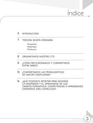 3
	5	INTRODUCCIÓN
	7	 TERCERA SESIÓN ORDINARIA
		 Propósitos
		 Materiales
		 Productos
	8	 ORGANICEMOS NUESTRO CTE
	8	 ¿CÓMO REFLEXIONAMOS Y COMPARTIMOS
		 ENTRE PARES?
13	 ¡COMPARTAMOS LAS PROBLEMÁTICAS
		 DE MAYOR COMPLEJIDAD!
	14	 ¿QUÉ PODEMOS APORTAR PARA MEJORAR
		 LA ENSEÑANZA Y EL APRENDIZAJE DE LOS
		 CAMPOS FORMATIVOS, COMPETENCIAS O APRENDIZAJES 	
		 ESPERADOS MÁS COMPLEJOS?
			
Índice
 