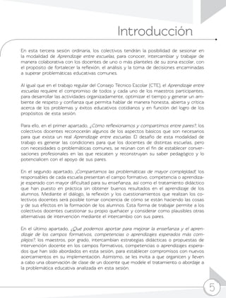 5
Introducción
5
En esta tercera sesión ordinaria, los colectivos tendrán la posibilidad de sesionar en
la modalidad de Aprendizaje entre escuelas, para conocer, intercambiar y trabajar de
manera colaborativa con los docentes de uno o más planteles de su zona escolar, con
el propósito de fortalecer la reflexión, el análisis y la toma de decisiones encaminadas
a superar problemáticas educativas comunes.
Al igual que en el trabajo regular del Consejo Técnico Escolar (CTE), el Aprendizaje entre
escuelas requiere el compromiso de todos y cada uno de los maestros participantes,
para desarrollar las actividades organizadamente, optimizar el tiempo y generar un am-
biente de respeto y confianza que permita hablar de manera honesta, abierta y crítica
acerca de los problemas y éxitos educativos cotidianos y en función del logro de los
propósitos de esta sesión.
Para ello, en el primer apartado, ¿Cómo reflexionamos y compartimos entre pares?, los
colectivos docentes reconocerán algunos de los aspectos básicos que son necesarios
para que exista un real Aprendizaje entre escuelas. El desafío de esta modalidad de
trabajo es generar las condiciones para que los docentes de distintas escuelas, pero
con necesidades o problemáticas comunes, se reúnan con el fin de establecer conver-
saciones profesionales en las que rescaten y reconstruyan su saber pedagógico y lo
potencialicen con el apoyo de sus pares.
En el segundo apartado, ¡Compartamos las problemáticas de mayor complejidad!, los
responsables de cada escuela presentan el campo formativo, competencia o aprendiza-
je esperado con mayor dificultad para su enseñanza, así como el tratamiento didáctico
que han puesto en práctica sin obtener buenos resultados en el aprendizaje de los
alumnos. Mediante el diálogo, la reflexión y los cuestionamientos que realizan los co-
lectivos docentes será posible tomar conciencia de cómo se están haciendo las cosas
y de sus efectos en la formación de los alumnos. Esta forma de trabajar permite a los
colectivos docentes cuestionar su propio quehacer y considerar como plausibles otras
alternativas de intervención mediante el intercambio con sus pares.
En el último apartado, ¿Qué podemos aportar para mejorar la enseñanza y el apren-
dizaje de los campos formativos, competencias o aprendizajes esperados más com-
plejos?, los maestros, por grado, intercambian estrategias didácticas o propuestas de
intervención docente en los campos formativos, competencias o aprendizajes espera-
dos que han sido abordados en esta sesión, para establecer compromisos con nuevos
acercamientos en su implementación. Asimismo, se les invita a que organicen y lleven
a cabo una observación de clase de un docente que modele el tratamiento o abordaje a
la problemática educativa analizada en esta sesión.
 