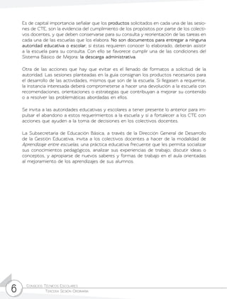 Consejos Técnicos Escolares	
Tercera Sesión Ordinaria6
Es de capital importancia señalar que los productos solicitados en cada una de las sesio-
nes de CTE, son la evidencia del cumplimiento de los propósitos por parte de los colecti-
vos docentes, y que deben conservarse para su consulta y reorientación de las tareas en
cada una de las escuelas que los elabora. No son documentos para entregar a ninguna
autoridad educativa o escolar; si éstas requieren conocer lo elaborado, deberán asistir
a la escuela para su consulta. Con ello se favorece cumplir una de las condiciones del
Sistema Básico de Mejora: la descarga administrativa.
Otra de las acciones que hay que evitar es el llenado de formatos a solicitud de la
autoridad. Las sesiones planteadas en la guía consignan los productos necesarios para
el desarrollo de las actividades, mismos que son de la escuela. Si llegasen a requerirse,
la instancia interesada deberá comprometerse a hacer una devolución a la escuela con
recomendaciones, orientaciones o estrategias que contribuyan a mejorar su contenido
o a resolver las problemáticas abordadas en ellos.
Se invita a las autoridades educativas y escolares a tener presente lo anterior para im-
pulsar el abandono a estos requerimientos a la escuela y sí a fortalecer a los CTE con
acciones que ayuden a la toma de decisiones en los colectivos docentes.
La Subsecretaría de Educación Básica, a través de la Dirección General de Desarrollo
de la Gestión Educativa, invita a los colectivos docentes a hacer de la modalidad de
Aprendizaje entre escuelas, una práctica educativa frecuente que les permita socializar
sus conocimientos pedagógicos, analizar sus experiencias de trabajo, discutir ideas o
conceptos, y apropiarse de nuevos saberes y formas de trabajo en el aula orientadas
al mejoramiento de los aprendizajes de sus alumnos.
 