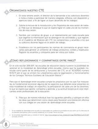 Consejos Técnicos Escolares	
Tercera Sesión Ordinaria8
TERCERASESIÓN
Organicemos nuestro CTE
¿Cómo reflexionamos y compartimos entre pares?
1.	 En esta tercera sesión, el director da la bienvenida a los colectivos docentes
e invita a todos a participar de manera colegiada, reflexiva, con disposición y
apertura total, a fin de lograr un buen desarrollo de los trabajos.1
2.	 Solicite la lectura de la Introducción y los Propósitos de esta sesión de traba-
jo. Pida que se destaque lo que se espera lograr en cada uno de los momen-
tos de esta sesión.
3.	 Nombre, por consenso de grupo, a un representante por cada escuela para
que organice la información que se obtenga en las actividades y que registre,
en el Cuaderno de Bitácora del CTE, los compromisos y acuerdos a los que
su colectivo docente llegue en la sesión de trabajo.
4.	 Establezca con los participantes las normas de convivencia en grupo nece-
sarias para generar un ambiente de trabajo productivo, cordial y respetuoso.
Registre los acuerdos y colóquelos para ser vistos por todos.
En el ciclo escolar 2016-2017, las escuelas de educación básica tuvieron la posibilidad de
sesionar en la modalidad de Aprendizaje entre escuelas, misma que ha quedado ins-
tituida como parte de las atribuciones y funciones del CTE, en el “ACUERDO número
15/10/17 por el que se emiten los Lineamientos para la organización y funcionamiento
de los Consejos Técnicos Escolares de Educación Básica”.2
Para que el Aprendizaje entre escuelas cumpla los propósitos por los que fue instaura-
da, es fundamental reconocer algunos de los aspectos que deberán estar presentes en
esta modalidad de trabajo; en específico, la participación de cada uno de los docentes,
lo que se espera que aporte, comparta y aprenda, y su actitud receptiva en este inter-
cambio entre profesionales de la educación.
5.	 Pida que, de manera individual, lean los siguientes párrafos y subrayen en ellos
las ideas que determinen como claves para favorecer una interacción efectiva
con sus colegas en una sesión de Aprendizaje entre escuelas.
1	 En la modalidad de Aprendizaje entre escuelas, los responsables de coordinar las actividades de esta sesión son los directores de
los planteles participantes, previo acuerdo establecido en el Consejo Técnico de Zona.
2	 Se encuentran disponibles para su consulta en internet: http://www.dof.gob.mx/nota_detalle.php?codigo=5500755&fecha=10/10/2017
(consulta: 07/11/17).
 