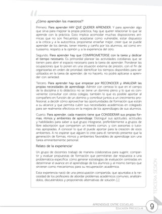 9
TERCERASESIÓN
APRENDIZAJE ENTRE ESCUELAS	
Educación Preescolar
¿Cómo aprenden los maestros?3
Primero. Para aprender HAY QUE QUERER APRENDER. Y para aprender algo
que sirva para mejorar la propia práctica, hay que querer relacionar lo que se
aprende con la práctica. Esto implica acomodar muchas disposiciones aní-
micas que no son frecuentes: aceptarse como vulnerable, estar dispuesto
a la crítica y a la autocrítica, proponerse enseñar mejor, creer que se puede
aprender de los demás, tener interés y cariño por los alumnos, así como en-
tusiasmo, respeto a la opinión y a la experiencia del otro.
Segundo. Para aprender hay que COMPROMETERSE con la tarea y dedicar
el tiempo necesario. Es primordial planear las actividades cotidianas que se
tienen para abrir el espacio necesario para la tarea de aprender. Ponderar las
ocupaciones que lo ponen en una situación externa de presión, con el fin de
organizarlas en orden de prioridad. Identificar los tiempos disponibles para ser
utilizados en la tarea de aprender; de no hacerlo, no podrá aplicarse a apren-
der con seriedad.
Tercero. Para aprender hay que empezar por RECONOCER y ANALIZAR las
propias necesidades de aprendizaje. Admitir con certeza lo que en el campo
de la disciplina o lo didáctico no se tiene un dominio pleno y lo que es con-
veniente consultar con otros colegas; también lo que es posible aportar al
compañero en función de un domino y contribuir juntos a un crecimiento pro-
fesional, a decidir cómo aprovechar las oportunidades de formación que están
a su alcance y que permita cubrir sus necesidades académicas en colegiado
para ser realmente efectivos en la mejora de los aprendizajes de sus alumnos.
Cuarto. Para aprender, cada maestro tiene que CONSIDERAR sus propias for-
mas, ritmos y ambientes de aprendizaje. Distinguir sus aptitudes, actitudes
y habilidades para saber a qué grupo integrarse, preferiblemente a grupos de
libre adscripción que comparten un interés común, y con asesorías o tuto-
rías apropiadas. A conocer lo que él puede aportar para la creación de esos
ambientes. A no esperar que alguien lo cree para él; teniendo presente que la
generación de formas, ritmos y ambientes favorables de aprendizaje son una
tarea eminentemente personal.
Relato de la experiencia4
Un grupo de docentes trabajó de manera colaborativa para sugerir, compar-
tir y evaluar propuestas de formación que permitieran dar respuesta a una
problemática específica: cómo generar estrategias de evaluación centradas en
determinar el avance en el aprendizaje de los alumnos y al mismo tiempo que
sirvieran como mecanismos para su recuperación académica.
Esta experiencia nació de una preocupación compartida, que apuntaba a la ne-
cesidad de los profesores de abordar problemas académicos comunes, analizán-
dolos, discutiéndolos y proponiendo alternativas de solución. […]
 
