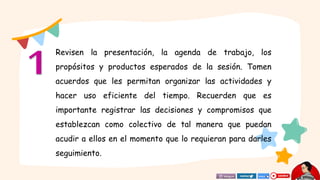 Revisen la presentación, la agenda de trabajo, los
propósitos y productos esperados de la sesión. Tomen
acuerdos que les permitan organizar las actividades y
hacer uso eficiente del tiempo. Recuerden que es
importante registrar las decisiones y compromisos que
establezcan como colectivo de tal manera que puedan
acudir a ellos en el momento que lo requieran para darles
seguimiento.
 