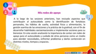 Mis redes de apoyo
A lo largo de las sesiones anteriores, han revisado aspectos que
contribuyen al autocuidado como la identificación de fortalezas
personales, los hábitos de sueño, actividad física y alimentación, la
gestión asertiva de las emociones y la práctica de la gratitud, con el fin de
desarrollar habilidades socioemocionales e implementar acciones para su
bienestar. En esta sesión analizarán la importancia de contar con redes de
apoyo para el autocuidado y cuidado de otras personas como un medio
para atender necesidades, enfrentar problemas y darles contención en
distintos niveles, tiempos y espacios.
 