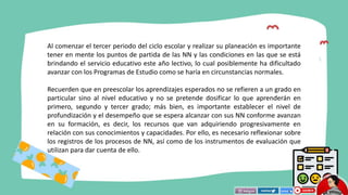 Al comenzar el tercer periodo del ciclo escolar y realizar su planeación es importante
tener en mente los puntos de partida de las NN y las condiciones en las que se está
brindando el servicio educativo este año lectivo, lo cual posiblemente ha dificultado
avanzar con los Programas de Estudio como se haría en circunstancias normales.
Recuerden que en preescolar los aprendizajes esperados no se refieren a un grado en
particular sino al nivel educativo y no se pretende dosificar lo que aprenderán en
primero, segundo y tercer grado; más bien, es importante establecer el nivel de
profundización y el desempeño que se espera alcanzar con sus NN conforme avanzan
en su formación, es decir, los recursos que van adquiriendo progresivamente en
relación con sus conocimientos y capacidades. Por ello, es necesario reflexionar sobre
los registros de los procesos de NN, así como de los instrumentos de evaluación que
utilizan para dar cuenta de ello.
 
