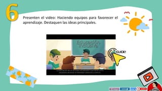 Presenten el video: Haciendo equipos para favorecer el
aprendizaje. Destaquen las ideas principales.
 