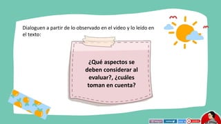 Dialoguen a partir de lo observado en el video y lo leído en
el texto:
¿Qué aspectos se
deben considerar al
evaluar?, ¿cuáles
toman en cuenta?
 