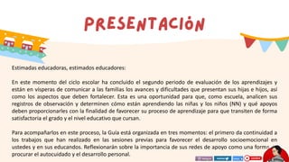 Estimadas educadoras, estimados educadores:
En este momento del ciclo escolar ha concluido el segundo periodo de evaluación de los aprendizajes y
están en vísperas de comunicar a las familias los avances y dificultades que presentan sus hijas e hijos, así
como los aspectos que deben fortalecer. Esta es una oportunidad para que, como escuela, analicen sus
registros de observación y determinen cómo están aprendiendo las niñas y los niños (NN) y qué apoyos
deben proporcionarles con la finalidad de favorecer su proceso de aprendizaje para que transiten de forma
satisfactoria el grado y el nivel educativo que cursan.
Para acompañarlos en este proceso, la Guía está organizada en tres momentos: el primero da continuidad a
los trabajos que han realizado en las sesiones previas para favorecer el desarrollo socioemocional en
ustedes y en sus educandos. Reflexionarán sobre la importancia de sus redes de apoyo como una forma de
procurar el autocuidado y el desarrollo personal.
 