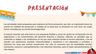 Las actividades están propuestas para realizarse de forma presencial, por ello, es importante tomar en
cuenta las medidas de prevención y cuidado de la salud que se presentan en esta Guía, las cuales
fueron revisadas por un comité de bioseguridad.
Es preciso recordar que esta Guía es una propuesta flexible y, como tal, podrá ser enriquecida con las
experiencias y los conocimientos del personal directivo y docente. Además, es deseable que su
contenido se adapte a las condiciones en las que cada colectivo brinda el servicio educativo, a fin de
atender con pertinencia, equidad, interculturalidad y excelencia a sus educandos y contribuir a
enfrentar los retos que vivimos actualmente. Por ello, es necesario que las autoridades brinden
orientación, asesoría y acompañamiento a los colectivos docentes, para el mejor aprovechamiento de
este espacio.
 