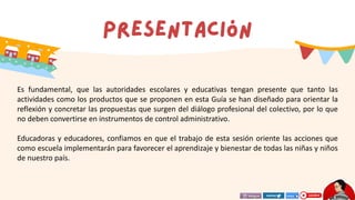 Es fundamental, que las autoridades escolares y educativas tengan presente que tanto las
actividades como los productos que se proponen en esta Guía se han diseñado para orientar la
reflexión y concretar las propuestas que surgen del diálogo profesional del colectivo, por lo que
no deben convertirse en instrumentos de control administrativo.
Educadoras y educadores, confiamos en que el trabajo de esta sesión oriente las acciones que
como escuela implementarán para favorecer el aprendizaje y bienestar de todas las niñas y niños
de nuestro país.
 