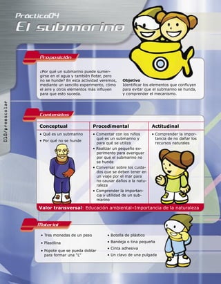Proposicion

                 ¿Por qué un submarino puede sumer-
                 girse en el agua y también ﬂotar, pero
                 no se hunde? En esta actividad veremos,     Objetivo
                 mediante un sencillo experimento, cómo      Identiﬁcar los elementos que conﬂuyen
                 el aire y otros elementos más inﬂuyen       para evitar que el submarino se hunda,
                 para que esto suceda.                       y comprender el mecanismo.
010/preescolar




                 Contenidos
                 Conceptual                   Procedimental                  Actitudinal
                 • Qué es un submarino        • Comentar con los niños       • Comprender la impor-
                                                qué es un submarino y          tancia de no dañar los
                 • Por qué no se hunde
                                                para qué se utiliza            recursos naturales
                                              • Realizar un pequeño ex-
                                                perimento para averiguar
                                                por qué el submarino no
                                                se hunde
                                              • Conversar sobre los cuida-
                                                dos que se deben tener en
                                                un viaje por el mar para
                                                no causar daños a la natu-
                                                raleza
                                              • Comprender la importan-
                                                cia y utilidad de un sub-
                                                marino

                 Valor transversal: Educación ambiental–Importancia de la naturaleza


                 Material
                  • Tres monedas de un peso          • Botella de plástico

                  • Plastilina                       • Bandeja o tina pequeña
                                                     • Cinta adhesiva
                  • Popote que se pueda doblar
                    para formar una “L”              • Un clavo de una pulgada
 
