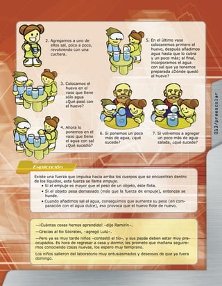 2. Agregamos a uno de                                5. En el último vaso
        ellos sal, poco a poco,                              colocaremos primero el
        revolviendo con una                                  huevo, después añadimos
        cuchara.                                             agua hasta que lo cubra
                                                             y un poco más; al ﬁnal,
                                                             incorporamos el agua
                                                             con sal que ya tenemos
                                                             preparada ¿Dónde quedó
                                                             el huevo?

             3. Colocamos el
                huevo en el
                vaso que tiene




                                                                                        013/preescolar
                sólo agua
                ¿Qué pasó con
                el huevo?




             4. Ahora lo
                ponemos en el     6. Si ponemos un poco      7. Si volvemos a agregar
                vaso que tiene       más de agua, ¿qué          un poco más de agua
                el agua con sal      sucede?                    salada, ¿qué sucede?
                ¿Qué sucedió?




Explicacion
Existe una fuerza que impulsa hacia arriba los cuerpos que se encuentran dentro
de los líquidos, esta fuerza se llama empuje.
    • Si el empuje es mayor que el peso de un objeto, éste ﬂota.
    • Si el objeto pesa demasiado (más que la fuerza de empuje), entonces se
      hunde.
    • Cuando añadimos sal al agua, conseguimos que aumente su peso (en com-
      paración con el agua dulce), eso provoca que el huevo ﬂote de nuevo.




—¡Cuántas cosas hemos aprendido! –dijo Ramirín–.
—Gracias al tío Sócrates, –agregó Lulú–.
—Pero ya es muy tarde niños –contestó el tío–, y sus papás deben estar muy pre-
ocupados. Es hora de regresar a casa y dormir, les prometo que mañana seguire-
mos conociendo cosas nuevas, los espero muy temprano.
Los niños salieron del laboratorio muy entusiasmados y deseosos de que ya fuera
domingo.
 