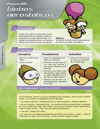 Proposicion

                 Invitar a los niños a comprender el fun-
                 cionamiento del aire caliente cuando se
                 acumula en un lugar determinado y el        Objetivo
                 cuidado que debemos tener con este aire     Identiﬁcar los elementos involucrados en
                 caliente que funciona como si fuera gas.    el vuelo de un globo aerostático.
014/preescolar




                 Contenidos
                 Conceptual                 Procedimental                     Actitudinal
                 • Qué es un globo aeros-   • Observar ilustraciones de       • Valorar los avances de
                   tático                     globos aerostáticos               la ciencia en beneﬁcio
                 • Cómo funciona            • Comentar con los niños có-        de la humanidad
                                              mo creen que funcione y
                                              qué puede necesitar para
                                              elevarse
                                            • Informar a los niños a qué
                                              sitio podrían ir para conocer
                                              un globo aerostático (si es
                                              que hay un lugar cercano)
                                            • Observar las sencillas ex-
                                              perimentaciones realizadas
                                              en el aula

                 Valor transversal: Educación ambiental



                  Al día siguiente, Ramirín y Lulú se levantaron muy temprano, como nunca lo habían
                  hecho, y se dirigieron al laboratorio del tío Sócrates.
                  —Tío, ¿qué te parece si comenzamos con un nuevo truquito?, –preguntó Ramirín–.
                  —No son truquitos –respondió el tío–, son experimentos que nos ayudan a entender
                  por qué suceden las cosas. Pero bueno, creo que es momento de que aprendamos
                  cosas nuevas, hmmm… ¿Han visto los globos aerostáticos?
                  —¿Los qué? –dijeron los niños–.
                  —Ah, pues son unos globos grandototes que llevan una canasta y vuelan y… pero lo
                  importante es saber cómo funcionan. Vamos a buscar algunas cosillas…
 