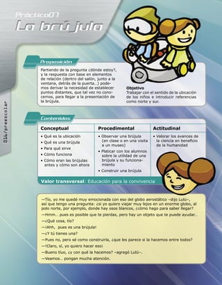 Proposicion
                 Partiendo de la pregunta ¿dónde estoy?,
                 y la respuesta con base en elementos
                 de relación (dentro del salón, junto a la
                 ventana, detrás de la puerta…) pode-
                 mos derivar la necesidad de establecer       Objetivo
                 puntos distantes, que tal vez no cono-       Trabajar con el sentido de la ubicación
                 cemos, para llegar a la presentación de      de los niños e introducir referencias
                 la brújula.                                  como norte y sur.
016/preescolar




                 Contenidos
                 Conceptual                    Procedimental                 Actitudinal
                 • Qué es la ubicación         • Observar una brújula        • Valorar los avances de
                 • Qué es una brújula            (en clase o en una visita     la ciencia en beneﬁcio
                                                 a un museo)                   de la humanidad
                 • Para qué sirve
                                               • Platicar con los alumnos
                 • Cómo funciona                 sobre la utilidad de una
                 • Cómo eran las brújulas        brújula y su funciona-
                   antes y cómo son ahora        miento
                                               • Construir una brújula

                 Valor transversal: Educación para la convivencia


                 —Tío, yo me quedé muy emocionada con eso del globo aerostático –dijo Lulú–,
                 así que tengo una pregunta: ¿si yo quiero viajar muy lejos en un enorme globo, al
                 polo norte, por ejemplo, donde hay osos blancos, ¿cómo hago para saber llegar?
                 —Hmm… pues es posible que te pierdas, pero hay un objeto que te puede ayudar…
                 —¿Qué cosa, tío?
                 —¡Ahh, pues es una brújula!
                 —¿Y tú tienes una?
                 —Pues no, pero sé como construirla, ¿que les parece si la hacemos entre todos?
                 —!Claro, sí, yo quiero hacer eso¡
                 —Bueno tíuo, ¿y con qué la hacemos? –agregó Lulú–.
                 —Veamos… pongan mucha atención.
 