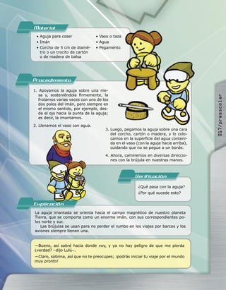 Material
 • Aguja para coser              • Vaso o taza
 • Imán                          • Agua
 • Corcho de 5 cm de diamé-      • Pegamento
   tro o un trocito de cartón
   o de madera de balsa




Procedimiento
1. Apoyamos la aguja sobre una me-
   sa y, sosteniéndola ﬁrmemente, la




                                                                                      017/preescolar
   frotamos varias veces con uno de los
   dos polos del imán, pero siempre en
   el mismo sentido, por ejemplo, des-
   de el ojo hacia la punta de la aguja;
   es decir, la imantamos.

2. Llenamos el vaso con agua.
                                      3. Luego, pegamos la aguja sobre una cara
                                         del corcho, cartón o madera, y lo colo-
                                         camos en la superﬁcie del agua conteni-
                                         da en el vaso (con la aguja hacia arriba),
                                         cuidando que no se pegue a un borde.

                                      4. Ahora, caminemos en diversas direccio-
                                         nes con la brújula en nuestras manos.



                                                      Verificacion
                                                        ¿Qué pasa con la aguja?
                                                        ¿Por qué sucede esto?

Explicacion
La aguja imantada se orienta hacia el campo magnético de nuestro planeta
Tierra, que se comporta como un enorme imán, con sus correspondientes po-
los norte y sur.
   Las brújulas se usan para no perder el rumbo en los viajes por barcos y los
aviones siempre tienen una.


—Bueno, así sabré hacia donde voy, y ya no hay peligro de que me pierda
¿verdad? –dijo Lulú–.
—Claro, sobrina, así que no te preocupes; ¡podrás iniciar tu viaje por el mundo
muy pronto!
 