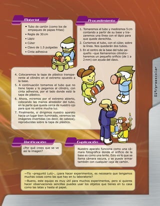 Material                                         Procedimiento
       • Tubo de cartón (como los de
         empaques de papas fritas)               1. Tomaremos el tubo y mediremos 5 cm
                                                    contando a partir de su base y tra-
       • Regla de 30 cm                             zaremos una línea con el lápiz para
       • Lápiz                                      que quede derechita.
       • Cúter                                   2. Cortemos el tubo, con el cúter, sobre
                                                    la línea. Nos quedarán dos tubos.
       • Clavo de 1.5 pulgadas
                                                 3. En el centro de la base del tubo pe-
       • Cinta adhesiva
                                                    queño –que llamaremos cilindro–
                                                    haremos un pequeño oriﬁcio (de 1 a
                                                    2 mm) con ayuda del clavo.




                                                                                            019/preescolar
4. Colocaremos la tapa de plástico transpa-
   rente al cilindro en el extremo opuesto a
   la base.
5. A continuación tomamos el tubo que no
   tiene tapas y lo pegamos al cilindro, con
   cinta adhesiva, por el lado donde está la
   tapa de plástico.
6. Ahora, miremos por el extremo abierto,
   colocando las manos alrededor del tubo,
   en la parte que queda cerca de nuestro ojo
   para que no entre mucha luz.
7. Finalmente, si dirigimos nuestro aparato
   hacia un lugar bien iluminado, veremos las
   imágenes invertidas (es decir, de cabeza),
   reproducidas sobre la tapa de plástico.




      Verificacion                              Explicacion
      ¿Por qué crees que se ve                  Nuestro aparato funciona como una cá-
      así la imagen?                            mara fotográﬁca donde el oriﬁcio de la
                                                base es como una lente. Esto es lo que se
                                                llama cámara oscura, y se puede armar
                                                también con cualquier caja de cartón.



       —Tío –preguntó Lulú–, ¿para hacer experimentos, es necesario que tengamos
       muchas cosas como las que hay en tu laboratorio?
       —Bueno, este equipo es muy útil para muchos experimentos, pero si quieres
       hacer observaciones sencillas puedes usar los objetos que tienes en tu casa
       como las latas y hasta el papel.
 