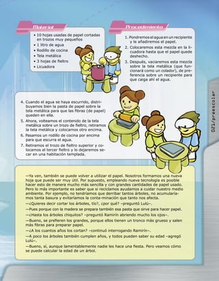 Material                                         Procedimiento
       • 10 hojas usadas de papel cortadas
                                                       1. Pondremos el agua en un recipiente
         en trozos muy pequeños
                                                          y le añadiremos el papel.
       • 1 litro de agua
                                                       2. Colocaremos esta mezcla en la li-
       • Rodillo de cocina                                cuadora hasta que el papel quede
       • Tela metálica                                    deshecho.
       • 3 hojas de ﬁeltro                             3. Después, vaciaremos esta mezcla
       • Licuadora                                        sobre la tela metálica (que fun-
                                                          cionará como un colador), de pre-
                                                          ferencia sobre un recipiente para
                                                          que caiga ahí el agua.




                                                                                               021/preescolar
4. Cuando el agua se haya escurrido, distri-
   buyamos bien la pasta de papel sobre la
   tela metálica para que las ﬁbras (de papel)
   queden en ella.
5. Ahora, volteamos el contenido de la tela
   metálica sobre un trozo de ﬁeltro, retiramos
   la tela metálica y colocamos otro encima.
6. Pasamos un rodillo de cocina por encima
   para que escurra el agua.
7. Retiramos el trozo de ﬁeltro superior y co-
   locamos el tercer ﬁeltro y lo dejaremos se-
   car en una habitación templada.




  —Ya ven, también se puede volver a utilizar el papel. Nosotros formamos una nueva
  hoja que puede ser muy útil. Por supuesto, empleando nueva tecnología es posible
  hacer esto de manera mucho más sencilla y con grandes cantidades de papel usado.
  Pero lo más importante es saber que si reciclamos ayudamos a cuidar nuestro medio
  ambiente. Por ejemplo, no tendríamos que derribar tantos árboles, no acumularía-
  mos tanta basura y evitaríamos la conta-minación que tanto nos afecta.
  —¿Quieres decir cortar los árboles, tío?, ¿por qué? –preguntó Lulú–.
  —Pues porque con la madera se prepara también esa pasta que sirve para hacer papel.
  —¿Hasta los árboles chiquitos? –preguntó Ramirín abriendo mucho los ojos–.
  —Bueno, se preﬁeren los grandes, porque ellos tienen un tronco más grueso y salen
  más ﬁbras para preparar papel.
  —¿A los cuantos años los cortan? –continuó interrogando Ramirín–.
  —A poco los árboles también cumplen años, y todos pueden saber su edad –agregó
  Lulú–.
  —Bueno, sí, aunque lamentablemente nadie les hace una ﬁesta. Pero veamos cómo
  se puede calcular la edad de un árbol.
 