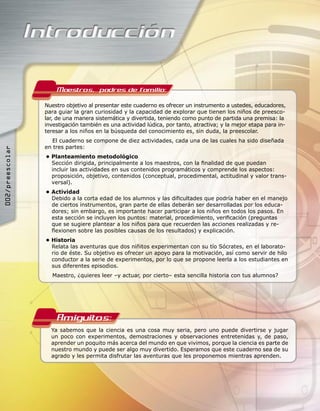 Maestros, padres de familia:
                 Nuestro objetivo al presentar este cuaderno es ofrecer un instrumento a ustedes, educadores,
                 para guiar la gran curiosidad y la capacidad de explorar que tienen los niños de preesco-
                 lar, de una manera sistemática y divertida, teniendo como punto de partida una premisa: la
                 investigación también es una actividad lúdica, por tanto, atractiva; y la mejor etapa para in-
                 teresar a los niños en la búsqueda del conocimiento es, sin duda, la preescolar.
                    El cuaderno se compone de diez actividades, cada una de las cuales ha sido diseñada
                 en tres partes:
002/preescolar




                 • Planteamiento metodológico
                   Sección dirigida, principalmente a los maestros, con la ﬁnalidad de que puedan
                   incluir las actividades en sus contenidos programáticos y comprende los aspectos:
                   proposición, objetivo, contenidos (conceptual, procedimental, actitudinal y valor trans-
                   versal).
                 • Actividad
                   Debido a la corta edad de los alumnos y las diﬁcultades que podría haber en el manejo
                   de ciertos instrumentos, gran parte de ellas deberán ser desarrolladas por los educa-
                   dores; sin embargo, es importante hacer participar a los niños en todos los pasos. En
                   esta sección se incluyen los puntos: material, procedimiento, veriﬁcación (preguntas
                   que se sugiere plantear a los niños para que recuerden las acciones realizadas y re-
                   ﬂexionen sobre las posibles causas de los resultados) y explicación.
                 • Historia
                   Relata las aventuras que dos niñitos experimentan con su tío Sócrates, en el laborato-
                   rio de éste. Su objetivo es ofrecer un apoyo para la motivación, así como servir de hilo
                   conductor a la serie de experimentos, por lo que se propone leerla a los estudiantes en
                   sus diferentes episodios.
                   Maestro, ¿quieres leer –y actuar, por cierto– esta sencilla historia con tus alumnos?




                     Amiguitos:
                   Ya sabemos que la ciencia es una cosa muy seria, pero uno puede divertirse y jugar
                   un poco con experimentos, demostraciones y observaciones entretenidas y, de paso,
                   aprender un poquito más acerca del mundo en que vivimos, porque la ciencia es parte de
                   nuestro mundo y puede ser algo muy divertido. Esperamos que este cuaderno sea de su
                   agrado y les permita disfrutar las aventuras que les proponemos mientras aprenden.
 