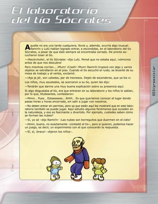A   quella no era una tarde cualquiera; llovía y, además, ocurría algo inusual:
    Ramirín y Lulú habían logrado entrar, a escondidas, en el laboratorio del tío
Sócrates, a pesar de que éste siempre se encontraba cerrado. De pronto es-
cucharon toser al tío.
—¡Recórcholis!, el tío Sócrates –dijo Lulú. Pensé que no estaba aquí, ¡vámonos
antes de que nos descubra!
Pero mientras corrían... ¡Plum! ¡Crash! ¡Plum! Ramirín tropezó con algo y varios




                                                                                       003/preescolar
objetos se estrellaron en el piso. Cuando el tío escuchó el ruido, se levantó de su
mesa de trabajo y al verlos, exclamó:
—¡Aja ja já!, son ustedes, par de traviesos. Dejen de esconderse, que ya los vi.
Los niños, muy asustados, se acercaron a su tío, quien les dijo:
—Tendrán que darme una muy buena explicación sobre su presencia aquí.
Si algo disgustaba al tío, era que entraran en su laboratorio y los niños lo sabían,
por lo que, titubeantes, contestaron:
—Mmm… Pues… Esteeeeeee… Ahhh… Es que queríamos conocer el lugar donde
pasas horas y horas encerrado, sin salir a jugar con nosotros.
—No deben entrar sin permiso, pero ya que están aquí les mostraré que en este labo-
ratorio también se puede jugar. Aquí estudio algunos fenómenos que suceden en
la naturaleza, y eso es fascinante y divertido. Por ejemplo, ¿ustedes saben cómo
se forman las nubes?
—Sí, yo sé –dijo Ramirín– ¡Las nubes son borreguitos que duermen en el cielo!
—Hmm, bueno, no exactamente –contestó el tío–, pero si quieren, podemos hacer
un juego, es decir, un experimento con el que conocerán la respuesta.
—Sí, sí, ¡bravo! –dijeron los niños–.
 