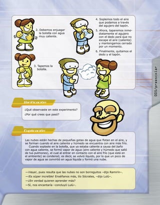 4. Soplemos todo el aire
                                                        que podamos a través
                                                        del agujero del tapón.
        2. Debemos enjuagar                          5. Ahora, taparemos inme-
           la botella con agua                          diatamente el agujero
           muy caliente.                                con el dedo para que no
                                                        escape el aire (caliente)
                                                        y mantengamos cerrado
                                                        por un momento.
                                                     6. Finalmente, quitamos el
                                                        dedo y el tapón.



      3. Tapemos la




                                                                                    005/preescolar
         botella.




Verificacion
¿Qué observaste en este experimento?
¿Por qué crees que pasó?




Explicacion

Las nubes están hechas de pequeñas gotas de agua que ﬂotan en el aire, y
se forman cuando el aire caliente y húmedo se encuentra con aire más frío.
   Cuando soplaste en la botella, que ya estaba caliente a causa del baño
con agua caliente, se formó vapor de agua (aire caliente y húmedo que salió
de tus pulmones), el cual al entrar en contacto con el aire frío (que está en
el ambiente) se condensó; es decir, se volvió líquido, por lo que un poco de
vapor de agua se convirtió en agua líquida y formó una nube.



—¡Vaya!, pues resulta que las nubes no son borreguitos –dijo Ramirín–.
—¡Es súper increíble! Enséñanos más, tío Sócrates, –dijo Lulú–.
—¿En verdad quieren aprender más?
—Sí, nos encantaría –concluyó Lulú–.
 