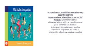 Su propósito es sensibilizar a estudiantes y
docentes sobre la
importancia de diversificar la noción del
lenguaje y la manera como
el texto y la ilustración se complementan
para fomentar las diversas
lecturas e interpretaciones que los
elementos requieren, así como la
interacción reflexiva y creativa con ellos
 