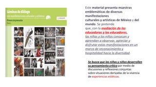 Este material presenta muestras
emblemáticas de diversas
manifestaciones
culturales y artísticas de México y del
mundo. Se pretende
que, con la mediación de las
educadoras y los educadores,
las niñas y los niños conozcan y
aprendan a observar, apreciar y
disfrutar estas manifestaciones en un
marco de reconocimiento y
hospitalidad hacia la diversidad.
Se busca que las niñas y niños desarrollen
su pensamiento crítico por medio de
discusiones y reflexiones conjuntas
sobre situaciones derivadas de la vivencia
de experiencias estéticas.
 