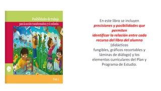 En este libro se incluyen
precisiones y posibilidades que
permiten
identificar la relación entre cada
recurso del libro del alumno
(didácticos
fungibles, gráficos recortables y
láminas de diálogo) y los
elementos curriculares del Plan y
Programa de Estudio.
 