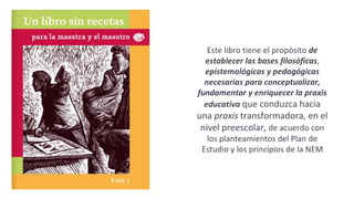 Este libro tiene el propósito de
establecer las bases filosóficas,
epistemológicas y pedagógicas
necesarias para conceptualizar,
fundamentar y enriquecer la praxis
educativa que conduzca hacia
una praxis transformadora, en el
nivel preescolar, de acuerdo con
los planteamientos del Plan de
Estudio y los principios de la NEM
 